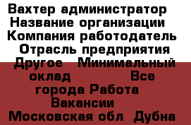 Вахтер-администратор › Название организации ­ Компания-работодатель › Отрасль предприятия ­ Другое › Минимальный оклад ­ 17 000 - Все города Работа » Вакансии   . Московская обл.,Дубна г.